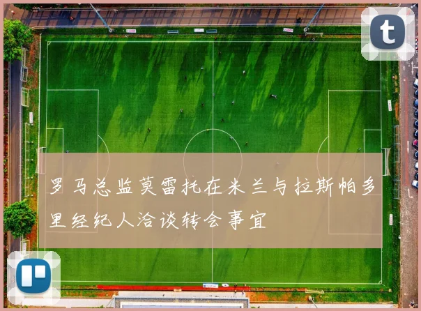 罗马总监莫雷托在米兰与拉斯帕多里经纪人洽谈转会事宜