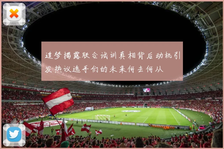 追梦揭露联合试训真相背后动机引发热议选手们的未来何去何从