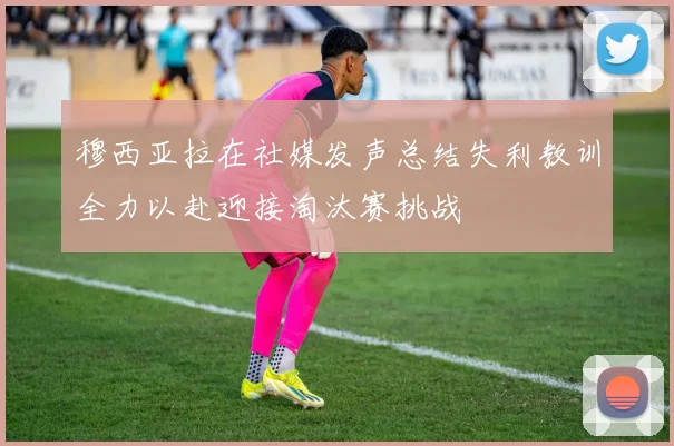 穆西亚拉在社媒发声总结失利教训全力以赴迎接淘汰赛挑战
