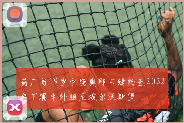 药厂与19岁中场奥耶卡续约至2032年下赛季外租至埃尔沃斯堡