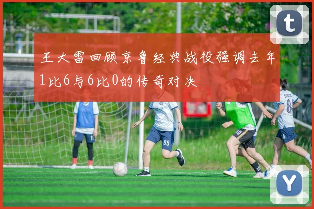 王大雷回顾京鲁经典战役强调去年1比6与6比0的传奇对决