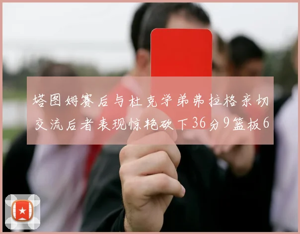 塔图姆赛后与杜克学弟弗拉格亲切交流后者表现惊艳砍下36分9篮板6助攻