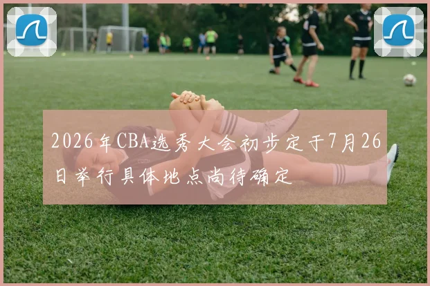 2026年CBA选秀大会初步定于7月26日举行具体地点尚待确定