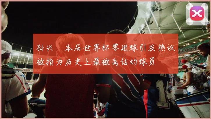 孙兴慜本届世界杯零进球引发热议被指为历史上最被高估的球员