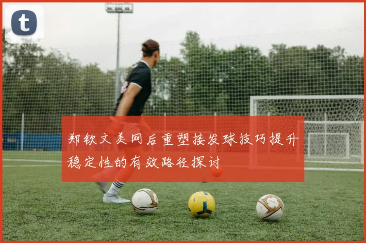 郑钦文美网后重塑接发球技巧提升稳定性的有效路径探讨