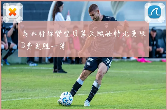 乌加特称赞登贝莱天赋独特比曼联B费更胜一筹