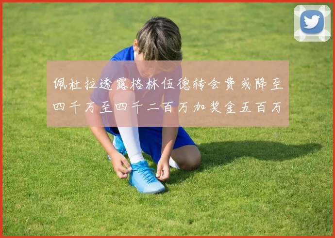 佩杜拉透露格林伍德转会费或降至四千万至四千二百万加奖金五百万至六百万