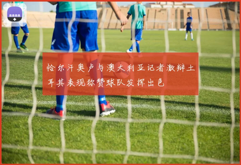 恰尔汗奥卢与澳大利亚记者激辩土耳其表现称赞球队发挥出色