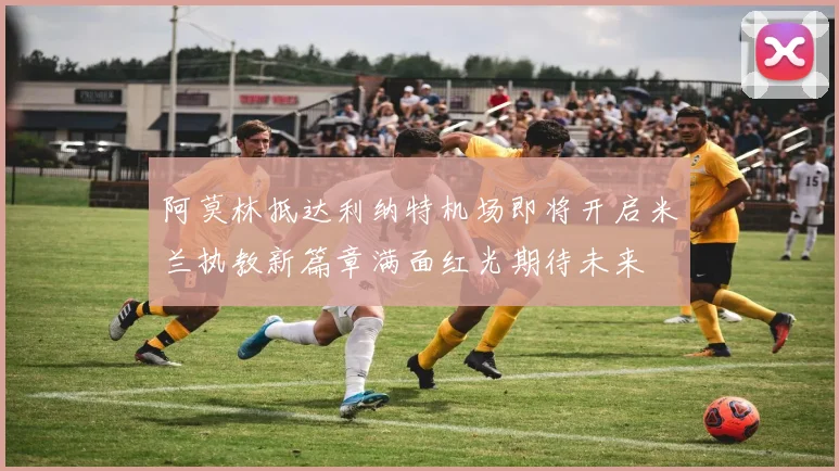 阿莫林抵达利纳特机场即将开启米兰执教新篇章满面红光期待未来