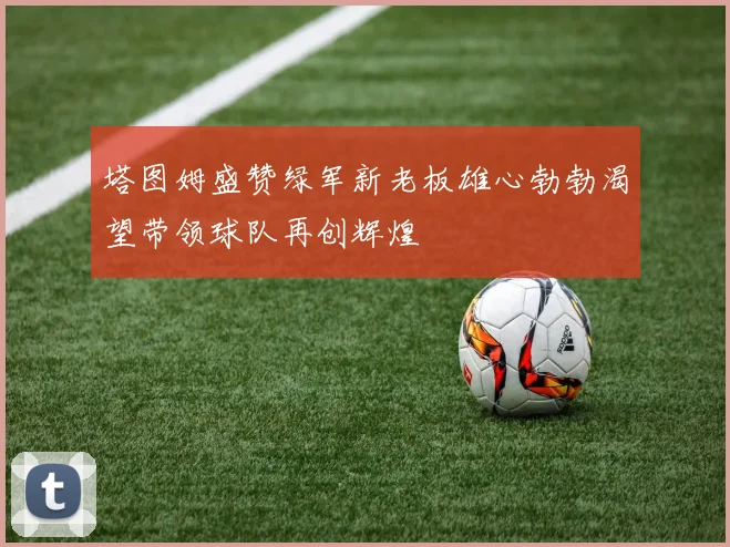 塔图姆盛赞绿军新老板雄心勃勃渴望带领球队再创辉煌