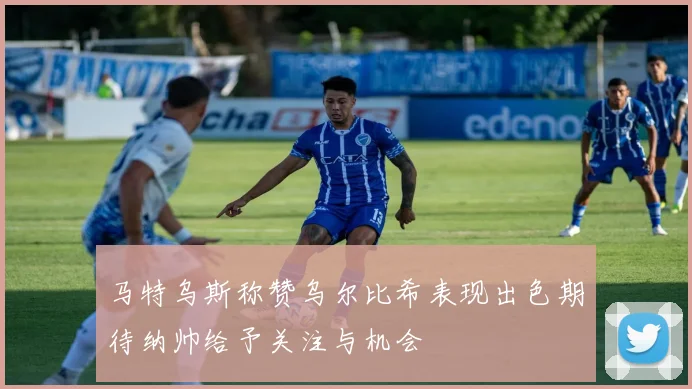 马特乌斯称赞乌尔比希表现出色期待纳帅给予关注与机会