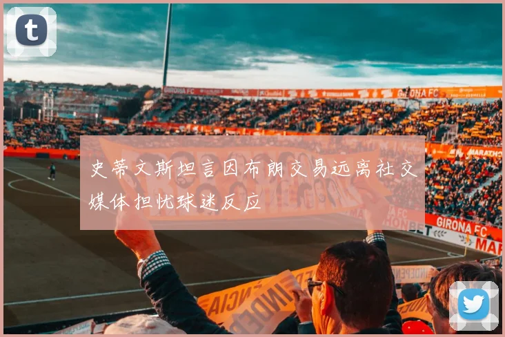 史蒂文斯坦言因布朗交易远离社交媒体担忧球迷反应