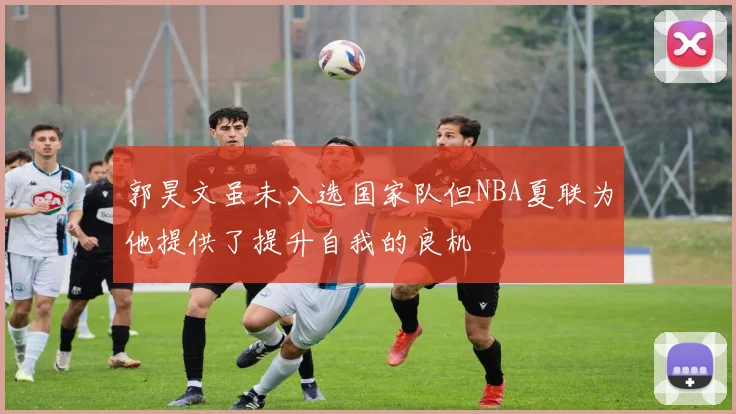郭昊文虽未入选国家队但NBA夏联为他提供了提升自我的良机