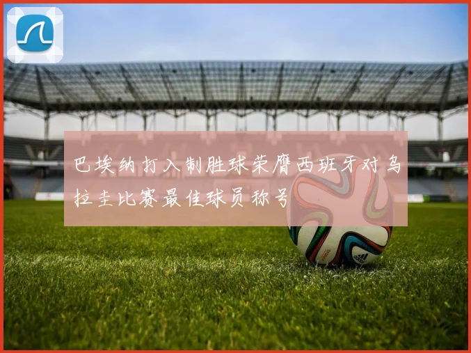巴埃纳打入制胜球荣膺西班牙对乌拉圭比赛最佳球员称号