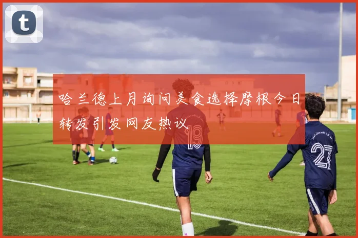 哈兰德上月询问美食选择摩根今日转发引发网友热议