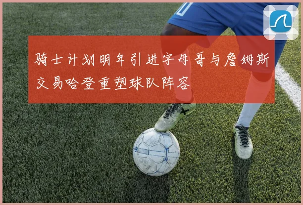 骑士计划明年引进字母哥与詹姆斯交易哈登重塑球队阵容