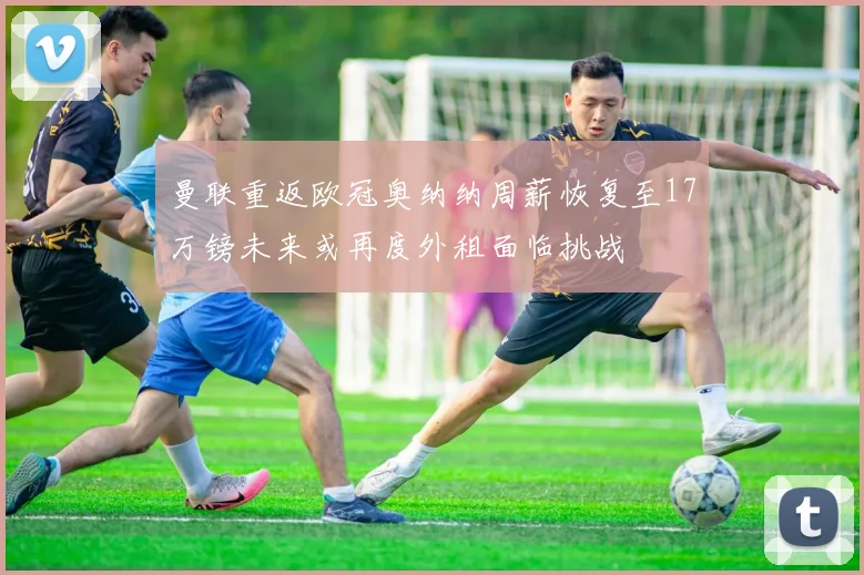 曼联重返欧冠奥纳纳周薪恢复至17万镑未来或再度外租面临挑战