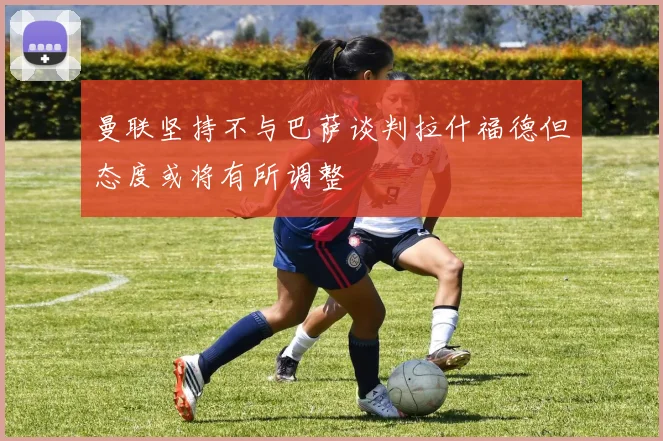 曼联坚持不与巴萨谈判拉什福德但态度或将有所调整