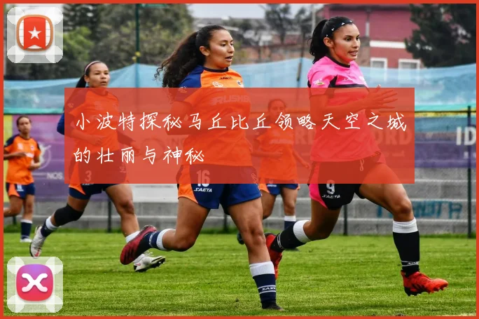 小波特探秘马丘比丘领略天空之城的壮丽与神秘