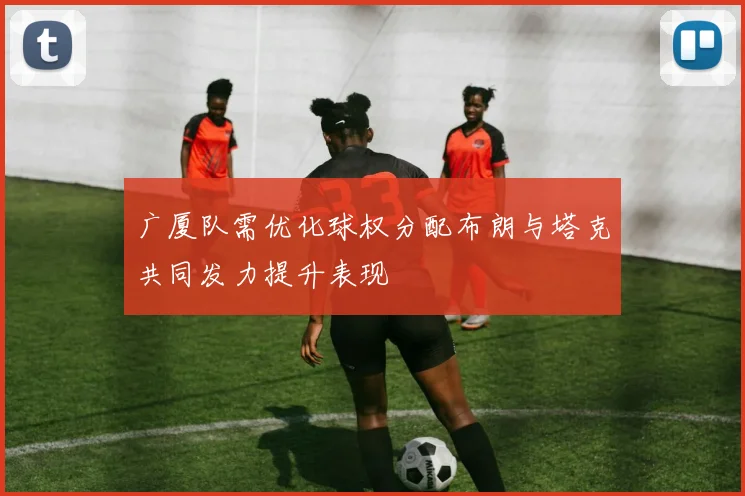 广厦队需优化球权分配布朗与塔克共同发力提升表现
