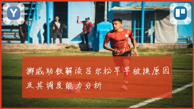 挪威助教解读吕尔松早早被换原因及其调度能力分析